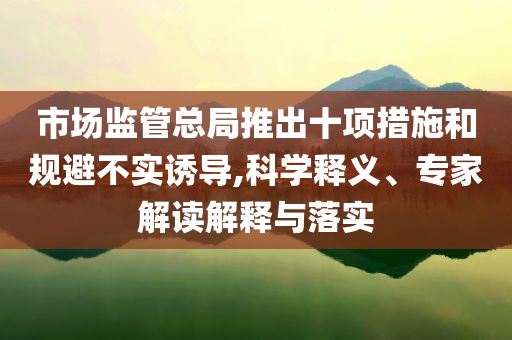 市場監(jiān)管總局推出十項措施和規(guī)避不實誘導(dǎo),科學(xué)釋義、專家解讀解釋與落實
