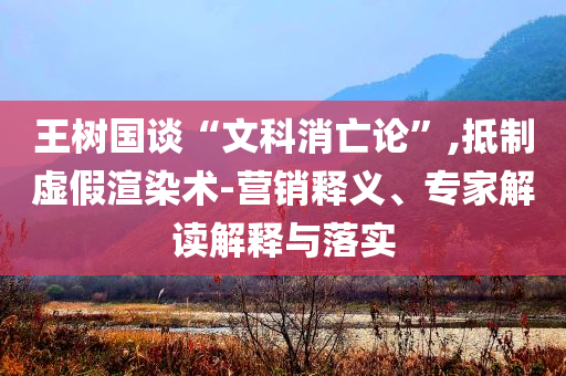王樹國談“文科消亡論”,抵制虛假渲染術(shù)-營銷釋義、專家解讀解釋與落實