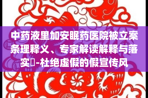 中藥液里加安眠藥醫(yī)院被立案條理釋義、專(zhuān)家解讀解釋與落實(shí)?-杜絕虛假的假宣傳風(fēng)