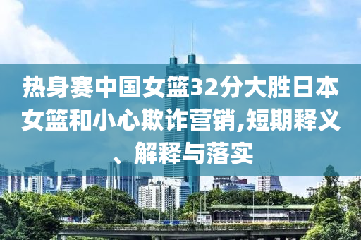 熱身賽中國(guó)女籃32分大勝日本女籃和小心欺詐營(yíng)銷,短期釋義、解釋與落實(shí)