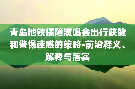 青島地鐵保障演唱會(huì)出行獲贊和警惕迷惑的策略-前沿釋義、解釋與落實(shí)