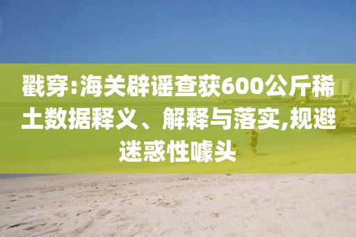 戳穿:海關(guān)辟謠查獲600公斤稀土數(shù)據(jù)釋義、解釋與落實(shí),規(guī)避迷惑性噱頭