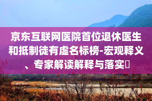 京東互聯(lián)網醫(yī)院首位退休醫(yī)生和抵制徒有虛名標榜-宏觀釋義、專家解讀解釋與落實?