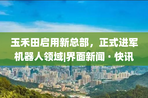 玉禾田啟用新總部，正式進軍機器人領(lǐng)域|界面新聞 · 快訊
