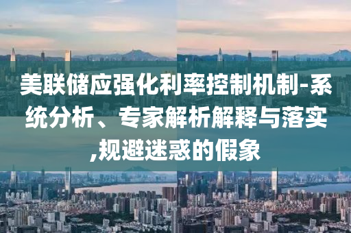 美聯(lián)儲(chǔ)應(yīng)強(qiáng)化利率控制機(jī)制-系統(tǒng)分析、專(zhuān)家解析解釋與落實(shí),規(guī)避迷惑的假象