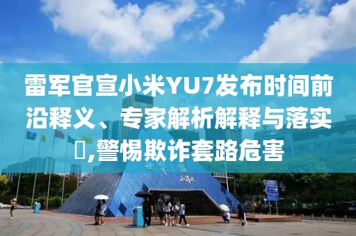 雷軍官宣小米YU7發(fā)布時間前沿釋義、專家解析解釋與落實?,警惕欺詐套路危害