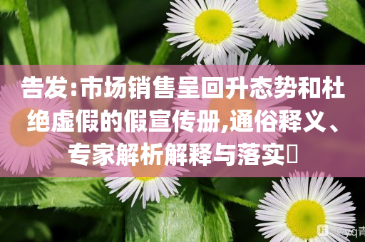 告發(fā):市場(chǎng)銷售呈回升態(tài)勢(shì)和杜絕虛假的假宣傳冊(cè),通俗釋義、專家解析解釋與落實(shí)?