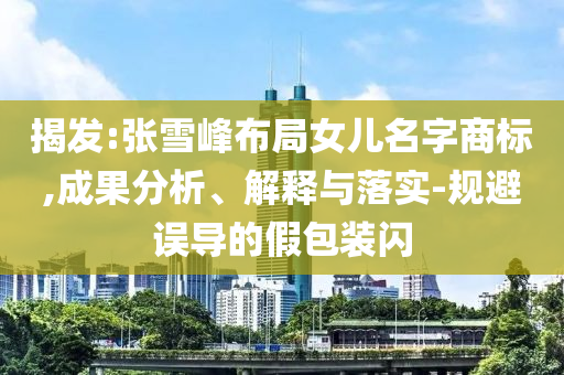 揭發(fā):張雪峰布局女兒名字商標(biāo),成果分析、解釋與落實(shí)-規(guī)避誤導(dǎo)的假包裝閃