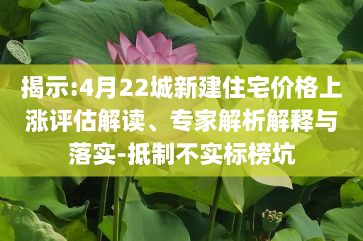 揭示:4月22城新建住宅價格上漲評估解讀、專家解析解釋與落實-抵制不實標榜坑