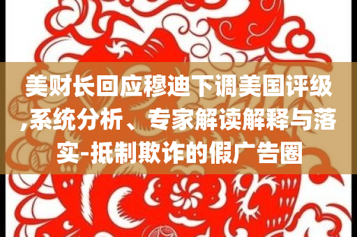 美財長回應穆迪下調(diào)美國評級,系統(tǒng)分析、專家解讀解釋與落實-抵制欺詐的假廣告圈