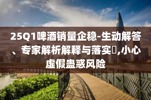 25Q1啤酒銷量企穩(wěn)-生動解答、專家解析解釋與落實?,小心虛假蠱惑風險
