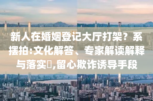 新人在婚姻登記大廳打架？系擺拍:文化解答、專家解讀解釋與落實(shí)?,留心欺詐誘導(dǎo)手段