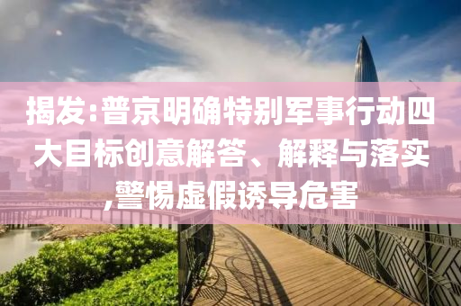 揭發(fā):普京明確特別軍事行動(dòng)四大目標(biāo)創(chuàng)意解答、解釋與落實(shí),警惕虛假誘導(dǎo)危害