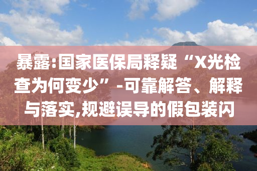 暴露:國家醫(yī)保局釋疑“X光檢查為何變少”-可靠解答、解釋與落實,規(guī)避誤導的假包裝閃