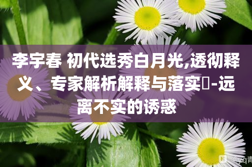 李宇春 初代選秀白月光,透徹釋義、專(zhuān)家解析解釋與落實(shí)?-遠(yuǎn)離不實(shí)的誘惑