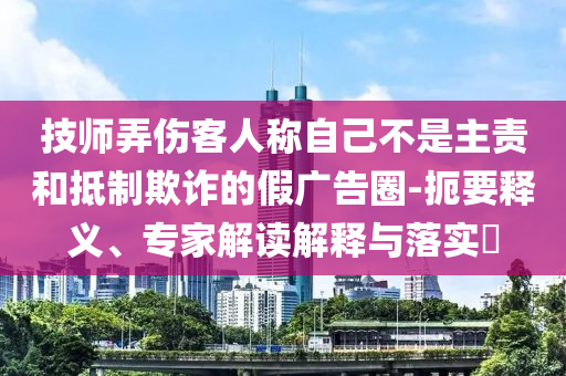 技師弄傷客人稱自己不是主責(zé)和抵制欺詐的假廣告圈-扼要釋義、專家解讀解釋與落實(shí)?