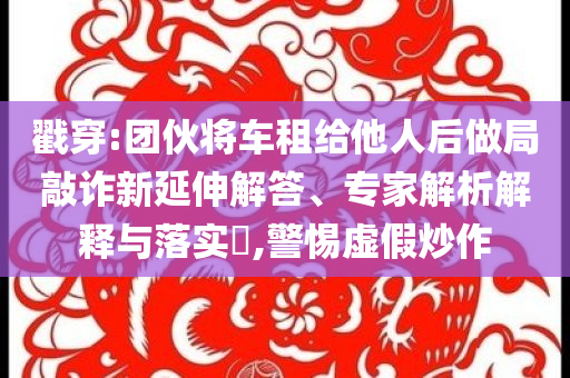 戳穿:團(tuán)伙將車租給他人后做局敲詐新延伸解答、專家解析解釋與落實(shí)?,警惕虛假炒作