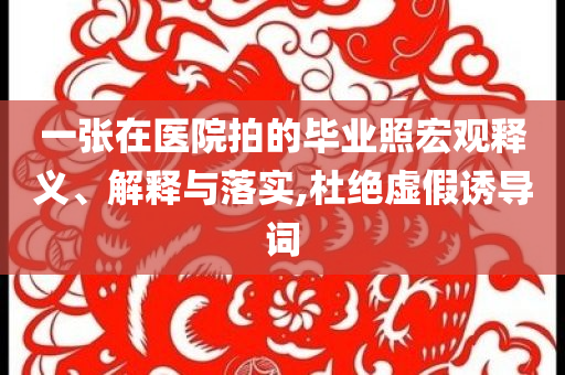 一張?jiān)卺t(yī)院拍的畢業(yè)照宏觀釋義、解釋與落實(shí),杜絕虛假誘導(dǎo)詞