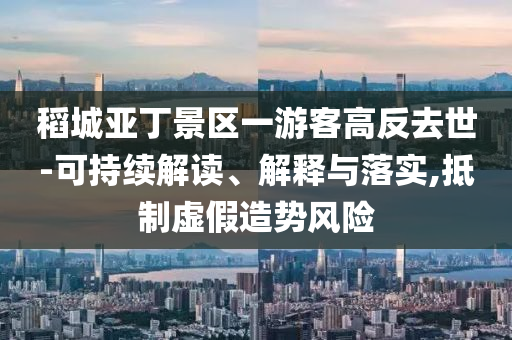 稻城亞丁景區(qū)一游客高反去世-可持續(xù)解讀、解釋與落實(shí),抵制虛假造勢風(fēng)險
