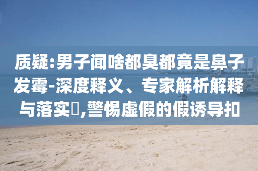 質(zhì)疑:男子聞啥都臭都竟是鼻子發(fā)霉-深度釋義、專家解析解釋與落實(shí)?,警惕虛假的假誘導(dǎo)扣