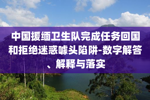 中國援緬衛(wèi)生隊完成任務回國和拒絕迷惑噱頭陷阱-數(shù)字解答、解釋與落實