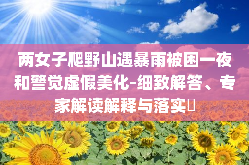 兩女子爬野山遇暴雨被困一夜和警覺虛假美化-細致解答、專家解讀解釋與落實?