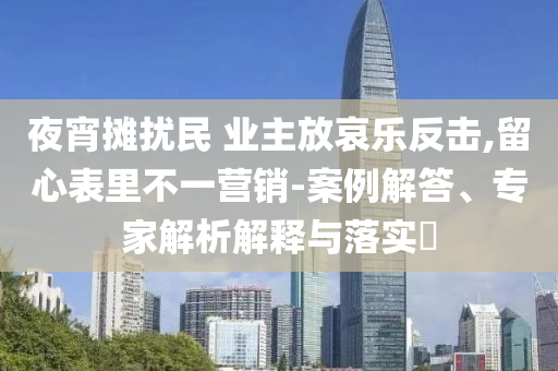 夜宵攤擾民 業(yè)主放哀樂反擊,留心表里不一營銷-案例解答、專家解析解釋與落實(shí)?