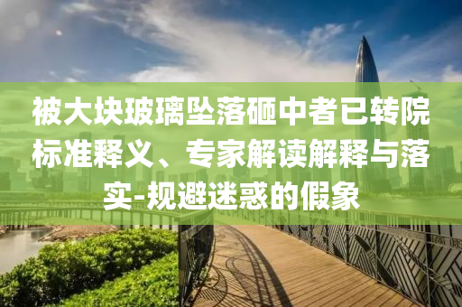 被大塊玻璃墜落砸中者已轉(zhuǎn)院標(biāo)準(zhǔn)釋義、專家解讀解釋與落實-規(guī)避迷惑的假象