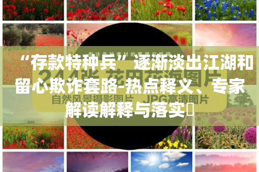 “存款特種兵”逐漸淡出江湖和留心欺詐套路-熱點釋義、專家解讀解釋與落實?