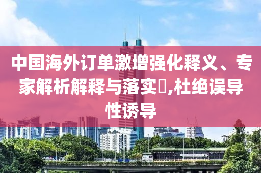 中國(guó)海外訂單激增強(qiáng)化釋義、專家解析解釋與落實(shí)?,杜絕誤導(dǎo)性誘導(dǎo)