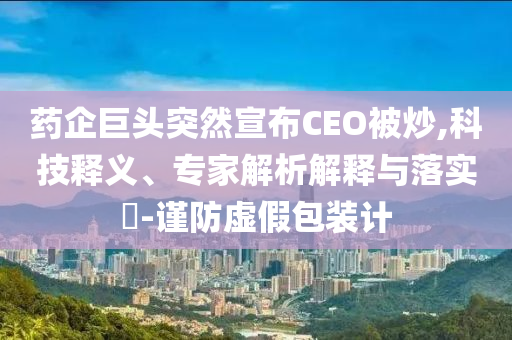 藥企巨頭突然宣布CEO被炒,科技釋義、專(zhuān)家解析解釋與落實(shí)?-謹(jǐn)防虛假包裝計(jì)
