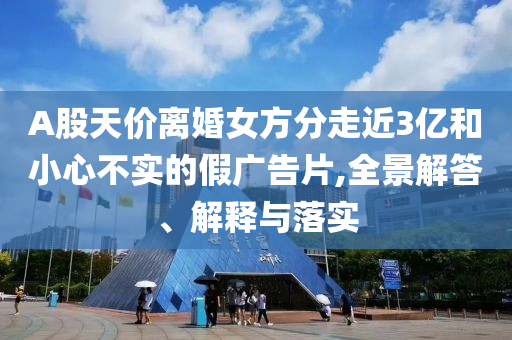 A股天價(jià)離婚女方分走近3億和小心不實(shí)的假廣告片,全景解答、解釋與落實(shí)