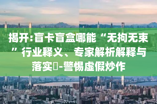 揭開(kāi):盲卡盲盒哪能“無(wú)拘無(wú)束”行業(yè)釋義、專(zhuān)家解析解釋與落實(shí)?-警惕虛假炒作