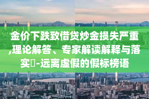 金價(jià)下跌致借貸炒金損失嚴(yán)重,理論解答、專家解讀解釋與落實(shí)?-遠(yuǎn)離虛假的假標(biāo)榜語(yǔ)