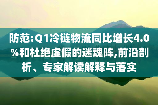 防范:Q1冷鏈物流同比增長4.0%和杜絕虛假的迷魂陣,前沿剖析、專家解讀解釋與落實