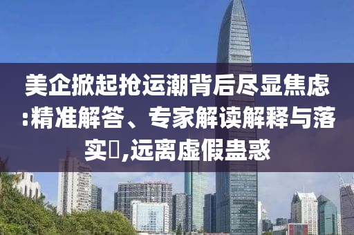 美企掀起搶運(yùn)潮背后盡顯焦慮:精準(zhǔn)解答、專(zhuān)家解讀解釋與落實(shí)?,遠(yuǎn)離虛假蠱惑