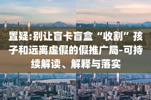 置疑:別讓盲卡盲盒“收割”孩子和遠(yuǎn)離虛假的假推廣局-可持續(xù)解讀、解釋與落實(shí)