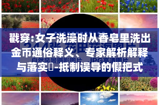 戳穿:女子洗澡時從香皂里洗出金幣通俗釋義、專家解析解釋與落實?-抵制誤導的假把式