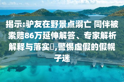 揭示:驢友在野景點溺亡 同伴被索賠86萬延伸解答、專家解析解釋與落實?,警惕虛假的假幌子迷