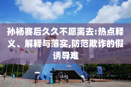 孫楊賽后久久不愿離去:熱點釋義、解釋與落實,防范欺詐的假誘導(dǎo)難