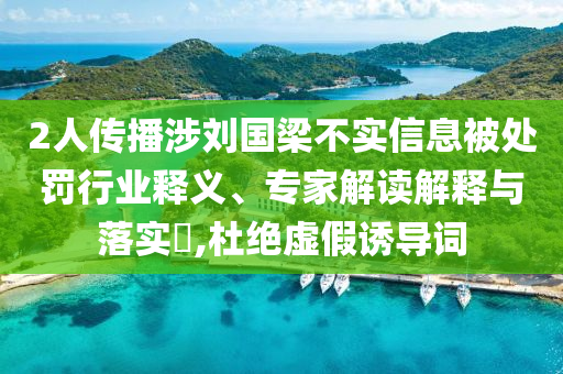 2人傳播涉劉國梁不實信息被處罰行業(yè)釋義、專家解讀解釋與落實?,杜絕虛假誘導(dǎo)詞
