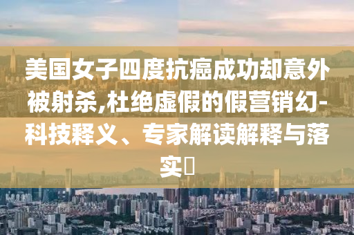 美國女子四度抗癌成功卻意外被射殺,杜絕虛假的假營銷幻-科技釋義、專家解讀解釋與落實?