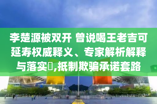 李楚源被雙開 曾說喝王老吉可延壽權(quán)威釋義、專家解析解釋與落實?,抵制欺騙承諾套路