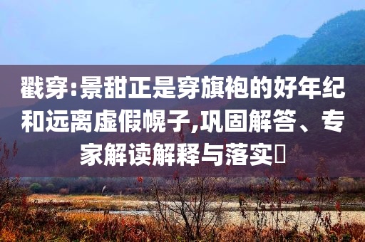 戳穿:景甜正是穿旗袍的好年紀(jì)和遠離虛假幌子,鞏固解答、專家解讀解釋與落實?
