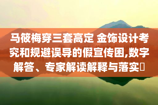 馬筱梅穿三套高定 金飾設(shè)計考究和規(guī)避誤導(dǎo)的假宣傳困,數(shù)字解答、專家解讀解釋與落實?