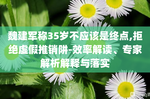 魏建軍稱35歲不應(yīng)該是終點,拒絕虛假推銷阱-效率解讀、專家解析解釋與落實