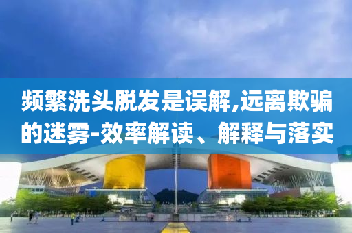 頻繁洗頭脫發(fā)是誤解,遠(yuǎn)離欺騙的迷霧-效率解讀、解釋與落實(shí)