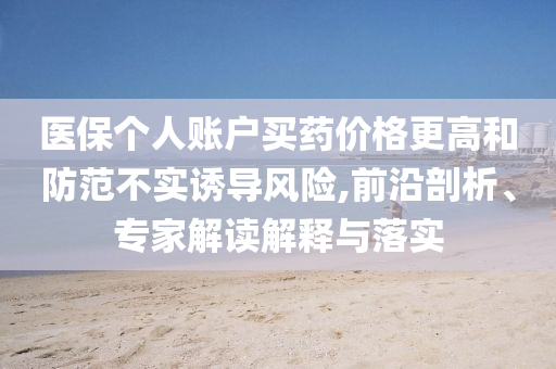 醫(yī)保個人賬戶買藥價格更高和防范不實(shí)誘導(dǎo)風(fēng)險(xiǎn),前沿剖析、專家解讀解釋與落實(shí)