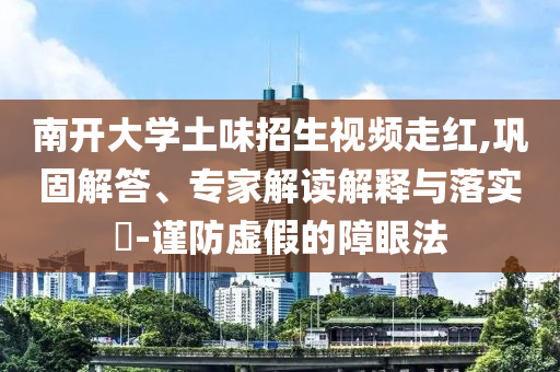 南開大學(xué)土味招生視頻走紅,鞏固解答、專家解讀解釋與落實(shí)?-謹(jǐn)防虛假的障眼法