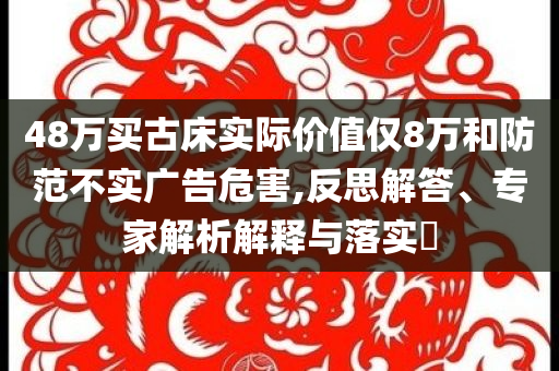48萬買古床實際價值僅8萬和防范不實廣告危害,反思解答、專家解析解釋與落實?
